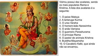 Vishnu possui dez avatares, sendo
os mais populares Rama e
Krishna. A lista dos avatares é a
seguinte:
1. O peixe Matsya
2. A tartaruga Kurma
3. O urso Varaha
4. O homem-leão Narasimha
5. O anão Vamana
6. O guerreiro Parashurama
7. O príncipe Rama
8. O pastor de animais Krishna
9. Buddha-Mayamoha
10. O Cavaleiro Kalki, que ainda
não se encarnou.
 