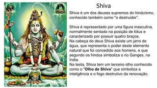Shiva
Shiva é um dos deuses supremos do hinduísmo,
conhecido também como "o destruidor”.
Shiva é representado por uma figura masculina,
normalmente sentado na posição de lótus e
caracterizado por possuir quatro braços.
Na cabeça do deus Shiva existe um jarro de
água, que representa o poder deste elemento
natural que foi concedido aos homens, e que
segundo os hindus simboliza o rio Ganges, na
Índia.
Na testa, Shiva tem um terceiro olho conhecido
como o "Olho de Shiva" que simboliza a
inteligência e o fogo destrutivo da renovação.
 