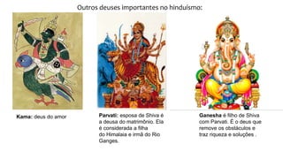 Outros deuses importantes no hinduísmo:
Kama: deus do amor Parvati: esposa de Shiva é
a deusa do matrimônio. Ela
é considerada a filha
do Himalaia e irmã do Rio
Ganges.
Ganesha é filho de Shiva
com Parvati. É o deus que
remove os obstáculos e
traz riqueza e soluções .
 