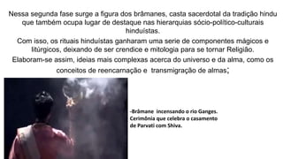 Nessa segunda fase surge a figura dos brâmanes, casta sacerdotal da tradição hindu
que também ocupa lugar de destaque nas hierarquias sócio-político-culturais
hinduístas.
Com isso, os rituais hinduístas ganharam uma serie de componentes mágicos e
litúrgicos, deixando de ser crendice e mitologia para se tornar Religião.
Elaboram-se assim, ideias mais complexas acerca do universo e da alma, como os
conceitos de reencarnação e transmigração de almas;
-Brâmane incensando o rio Ganges.
Cerimônia que celebra o casamento
de Parvati com Shiva.
 