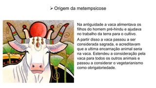  Origem da metempsicose
Na antiguidade a vaca alimentava os
filhos do homem pré-hindu e ajudava
no trabalho da terra para o cultivo.
A partir disso a vaca passou a ser
considerada sagrada, e acreditavam
que a ultima encarnação animal seria
na vaca. Estendeu a consideração pela
vaca para todos os outros animais e
passou a considerar o vegetarianismo
como obrigatoriedade.
 