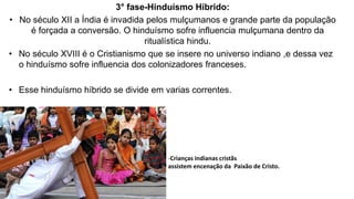 3° fase-Hinduísmo Híbrido:
• No século XII a Índia é invadida pelos mulçumanos e grande parte da população
é forçada a conversão. O hinduísmo sofre influencia mulçumana dentro da
ritualística hindu.
• No século XVIII é o Cristianismo que se insere no universo indiano ,e dessa vez
o hinduísmo sofre influencia dos colonizadores franceses.
• Esse hinduísmo híbrido se divide em varias correntes.
-Crianças indianas cristãs
assistem encenação da Paixão de Cristo.
 