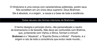 O Hinduísmo é uma crença com características politeístas, porém seus
fiéis acreditam em um único deus supremo .Deus Brahman.
Ele é absoluto, é a origem , a causa e a base de toda a existência.
Todos deuses são formas interiores de Brahman.
O termo designa o princípio divino, não personalizado e neutro
do bramanismo e da teosofia. Não deve ser confundido com Brahma,
que, juntamente com Viṣhṇu e Shiva, formam a trimurti.
Brahman é o "Absoluto", o "Espírito Divino e Infinito" . Portanto, é a
origem e raiz de toda a consciência que evolui neste mundo...
 