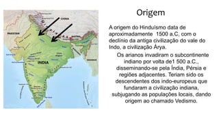 Origem
A origem do Hinduísmo data de
aproximadamente 1500 a.C, com o
declínio da antiga civilização do vale do
Indo, a civilização Árya.
Os arianos invadiram o subcontinente
indiano por volta de1 500 a.C.,
disseminando-se pela Índia, Pérsia e
regiões adjacentes. Teriam sido os
descendentes dos indo-europeus que
fundaram a civilização indiana,
subjugando as populações locais, dando
origem ao chamado Vedismo.
 