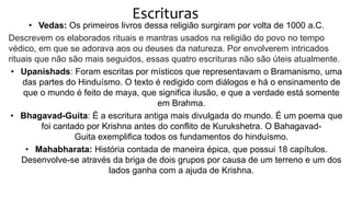 Escrituras
• Vedas: Os primeiros livros dessa religião surgiram por volta de 1000 a.C.
Descrevem os elaborados rituais e mantras usados na religião do povo no tempo
védico, em que se adorava aos ou deuses da natureza. Por envolverem intricados
rituais que não são mais seguidos, essas quatro escrituras não são úteis atualmente.
• Upanishads: Foram escritas por místicos que representavam o Bramanismo, uma
das partes do Hinduísmo. O texto é redigido com diálogos e há o ensinamento de
que o mundo é feito de maya, que significa ilusão, e que a verdade está somente
em Brahma.
• Bhagavad-Guita: É a escritura antiga mais divulgada do mundo. É um poema que
foi cantado por Krishna antes do conflito de Kurukshetra. O Bahagavad-
Guita exemplifica todos os fundamentos do hinduísmo.
• Mahabharata: História contada de maneira épica, que possui 18 capítulos.
Desenvolve-se através da briga de dois grupos por causa de um terreno e um dos
lados ganha com a ajuda de Krishna.
 