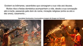 Existem os brâmanes, sacerdotes que consagram a sua vida aos deuses.
Muitos ritos e festas doméstica acompanham a vida, desde a sua concepção
até à morte, passando pelo dom do nome, iniciação religiosa (entre os oito e
dez anos), casamento...
-Sacerdotes iluminando e incensando as margens do Ganges em Varanasi
 