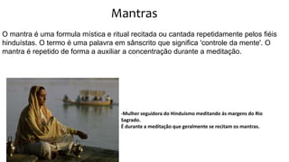 Mantras
O mantra é uma formula mística e ritual recitada ou cantada repetidamente pelos fiéis
hinduístas. O termo é uma palavra em sânscrito que significa 'controle da mente'. O
mantra é repetido de forma a auxiliar a concentração durante a meditação.
-Mulher seguidora do Hinduísmo meditando ás margens do Rio
Sagrado.
É durante a meditação que geralmente se recitam os mantras.
 