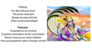 Vishnu
"Om Bhur Bhuvah Svah
Tat savitur varenyam
Bhargo devasya dhimahi
Dhiyo yonah prachodayat"
Tradução:
"Ó grande luz do universo
Ó grande removedour da dor e da tristeza
Descei vossa luz ao nosso intelecto
Para que possamos saber a direção correta"
 