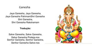 Ganesha
Jaya Ganesha, Jaya Ganesha,
Jaya Ganesha PahimamShri Ganesha,
Shri Ganesha,
Shri Ganesha Rakshamam
Tradução:
Salve Ganesha, Salve Ganesha,
Salve Ganesha Proteja-nos
Senhor Ganesha, Senhor Ganesha,
Senhor Ganesha Salve-nos
 