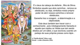É o deus da cabeça de elefante , filho de Shiva.
Simboliza aquele que abre caminhos , remove os
obstáculos, ou seja, simboliza nosso próprio
poder de abrir nossos caminhos e remover
obstáculos.
Ganesha traz a coragem , a determinação e a
objetividade.
Este deus também tem haver com o
conhecimento , pois mitologicamente Ganesha é
aquele que copilou os Vedas que iam sendo
ditados por um sábio, e que escreveu usando um
pedaço de suas próprias presas como lápis .
-A “família divinal”, Shiva- o pai,
Parvati – a mãe e Ganesha o filho.
 