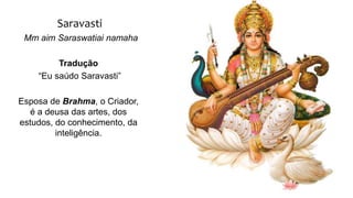 Saravasti
Mm aim Saraswatiai namaha
Tradução
“Eu saúdo Saravasti”
Esposa de Brahma, o Criador,
é a deusa das artes, dos
estudos, do conhecimento, da
inteligência.
 