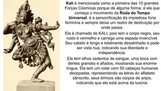 Kali é mencionada como a primeira das 10 grandes
Forças Cósmicas porque de alguma forma, é ela que
começa o movimento da Roda do Tempo
Universal. é a personificação da impiedosa fúria
feminina e sempre deixa um rastro de destruição por
onde passa.
Ela é chamada de KALI, pois tem o corpo negro, seu
rosto é vermelho e carrega uma espada invencível.
Seu cabelo é longo e totalmente desalinhado e pode
ser vista nua, indicando sua liberdade e
independência.
Ela tem olhos sedentos de sangue, uma boca com
dentes grandes e afiados, mostrando sua enorme
língua. Ela tem um colar com 50 cabeças humanas
decepadas, representando as letras do alfabeto
sânscrito, seus brincos são corpos de anjos,
indicando que ela está acima da luxúria.
 