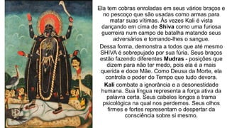 Ela tem cobras enroladas em seus vários braços e
no pescoço que são usadas como armas para
matar suas vítimas. Às vezes Kali é vista
dançando em cima de Shiva como uma furiosa
guerreira num campo de batalha matando seus
adversários e tomando-lhes o sangue.
Dessa forma, demonstra a todos que até mesmo
SHIVA é sobrepujado por sua fúria. Seus braços
estão fazendo diferentes Mudras - posições que
dizem para não ter medo, pois ela é a mais
querida e doce Mãe. Como Deusa da Morte, ela
controla o poder do Tempo que tudo devora.
Kali combate a ignorância e a desonestidade
humana. Sua língua representa a força ativa da
palavra certa. Seus cabelos longos a trama
psicológica na qual nos perdemos. Seus olhos
firmes e fortes representam o despertar da
consciência sobre si mesmo.
 