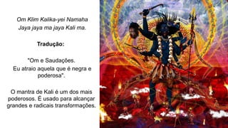 Om Klim Kalika-yei Namaha
Jaya jaya ma jaya Kali ma.
Tradução:
"Om e Saudações.
Eu atraio aquela que é negra e
poderosa".
O mantra de Kali é um dos mais
poderosos. É usado para alcançar
grandes e radicais transformações.
 