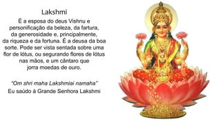 Lakshmi
É a esposa do deus Vishnu e
personificação da beleza, da fartura,
da generosidade e, principalmente,
da riqueza e da fortuna. É a deusa da boa
sorte. Pode ser vista sentada sobre uma
flor de lótus, ou segurando flores de lótus
nas mãos, e um cântaro que
jorra moedas de ouro.
“Om shri maha Lakshmiai namaha”
Eu saúdo à Grande Senhora Lakshmi
 