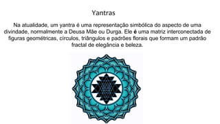 Yantras
Na atualidade, um yantra é uma representação simbólica do aspecto de uma
divindade, normalmente a Deusa Mãe ou Durga. Ele é uma matriz interconectada de
figuras geométricas, círculos, triângulos e padrões florais que formam um padrão
fractal de elegância e beleza.
 