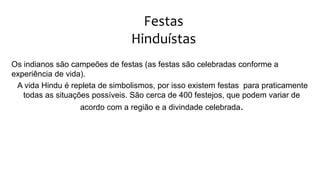 Festas
Hinduístas
Os indianos são campeões de festas (as festas são celebradas conforme a
experiência de vida).
A vida Hindu é repleta de simbolismos, por isso existem festas para praticamente
todas as situações possíveis. São cerca de 400 festejos, que podem variar de
acordo com a região e a divindade celebrada.
 