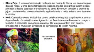• Shiva Puja: É uma comemoração realizada em honra de Shiva, um dos principais
deuses hindu. Como demonstração de respeito, muitos peregrinos fazem longas
jornadas a locais sagrados e dedicados ao deus. É comum também a pratica de
jejum durante o dia, acompanhado de vigília durante a noite. A festa acontece em
fevereiro.
• Holi: Conhecido como festival das cores, celebra a chegada da primavera, com a
dispersão de pós coloridos nas águas do rio. Acontece entre fevereiro e março, e
também é conhecida como festa do nado. Os festejos contam com danças,
brincadeiras e muita cor. Simboliza as travessuras do jovem Krishna.
-Fiéis comemoram-
a festa Holi.
 