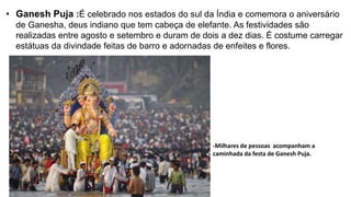 • Ganesh Puja :É celebrado nos estados do sul da Índia e comemora o aniversário
de Ganesha, deus indiano que tem cabeça de elefante. As festividades são
realizadas entre agosto e setembro e duram de dois a dez dias. É costume carregar
estátuas da divindade feitas de barro e adornadas de enfeites e flores.
-Milhares de pessoas acompanham a
caminhada da festa de Ganesh Puja.
 