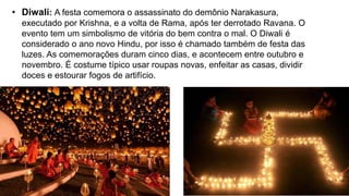 • Diwali: A festa comemora o assassinato do demônio Narakasura,
executado por Krishna, e a volta de Rama, após ter derrotado Ravana. O
evento tem um simbolismo de vitória do bem contra o mal. O Diwali é
considerado o ano novo Hindu, por isso é chamado também de festa das
luzes. As comemorações duram cinco dias, e acontecem entre outubro e
novembro. É costume típico usar roupas novas, enfeitar as casas, dividir
doces e estourar fogos de artifício.
 