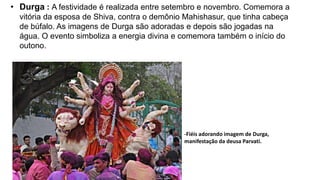 • Durga : A festividade é realizada entre setembro e novembro. Comemora a
vitória da esposa de Shiva, contra o demônio Mahishasur, que tinha cabeça
de búfalo. As imagens de Durga são adoradas e depois são jogadas na
água. O evento simboliza a energia divina e comemora também o início do
outono.
-Fiéis adorando imagem de Durga,
manifestação da deusa Parvati.
 