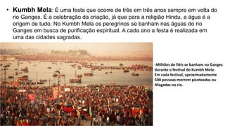 • Kumbh Mela: É uma festa que ocorre de três em três anos sempre em volta do
rio Ganges. É a celebração da criação, já que para a religião Hindu, a água é a
origem de tudo. No Kumbh Mela os peregrinos se banham nas águas do rio
Ganges em busca de purificação espiritual. A cada ano a festa é realizada em
uma das cidades sagradas.
-Milhões de fiéis se banham no Ganges
durante o festival do Kumbh Mela.
Em cada festival, aproximadamente
500 pessoas morrem pisoteadas ou
Afogadas no rio.
 