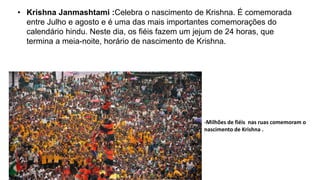 • Krishna Janmashtami :Celebra o nascimento de Krishna. É comemorada
entre Julho e agosto e é uma das mais importantes comemorações do
calendário hindu. Neste dia, os fiéis fazem um jejum de 24 horas, que
termina a meia-noite, horário de nascimento de Krishna.
-Milhões de fiéis nas ruas comemoram o
nascimento de Krishna .
 