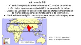 Número de fiéis
• O hinduísmo possui aproximadamente 900 milhões de adeptos.
• Os hindus apresentam mais de 80 % da população da Índia .
• Apesar da variedade é considerada apenas a terceira maior religião
do mundo (atrás apenas do Cristianismo e do Islamismo ).
• No Brasil é uma religião pouco comum e é encontrado em pequenas
quantidades.
-Hindus no mundo: 870milhões
-Hindus no retângulo: 851milhões
 
