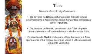 Tilak
Tilak em sânscrito significa marca.
• Os devotos de Shiva costumam usar Tilak de Cinzas
e normalmente é feito em três linhas horizontais conhecidas
como Tripundra.
• Os devotos de Vishnu costumam usar Tilak de pasta
de sândalo e normalmente é feito em três linhas verticais.
• Os devotos de Shakti costumam utilizar kumkum e é feito
apenas uma linha vertical porem as vezes é utilizado apenas
um ponto vermelho.
 