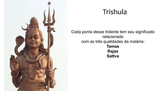 Trishula
Cada ponta desse tridente tem seu significado
relacionado
com as três qualidades da matéria:
Tamas
Rajas
Sattva
 
