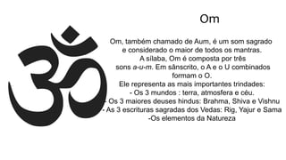 Om
Om, também chamado de Aum, é um som sagrado
e considerado o maior de todos os mantras.
A sílaba, Om é composta por três
sons a-u-m. Em sânscrito, o A e o U combinados
formam o O.
Ele representa as mais importantes trindades:
- Os 3 mundos : terra, atmosfera e céu.
- Os 3 maiores deuses hindus: Brahma, Shiva e Vishnu
- As 3 escrituras sagradas dos Vedas: Rig, Yajur e Sama
-Os elementos da Natureza
 