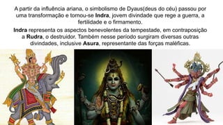 A partir da influência ariana, o simbolismo de Dyaus(deus do céu) passou por
uma transformação e tornou-se Indra, jovem divindade que rege a guerra, a
fertilidade e o firmamento.
Indra representa os aspectos benevolentes da tempestade, em contraposição
a Rudra, o destruidor. Também nesse período surgiram diversas outras
divindades, inclusive Asura, representante das forças maléficas.
 