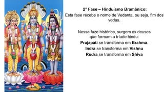 2° Fase – Hinduísmo Bramânico:
Esta fase recebe o nome de Vedanta, ou seja, fim dos
vedas.
Nessa faze histórica, surgem os deuses
que formam a tríade hindu:
Prajapati se transforma em Brahma.
Indra se transforma em Vishnu
Rudra se transforma em Shiva
 