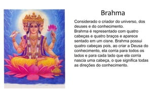 Brahma
Considerado o criador do universo, dos
deuses e do conhecimento.
Brahma é representado com quatro
cabeças e quatro braços e aparece
sentado em um cisne. Brahma possui
quatro cabeças pois, ao criar a Deusa do
conhecimento, ela corria para todos os
lados e para cada lado que ela corria
nascia uma cabeça, o que significa todas
as direções do conhecimento.
 