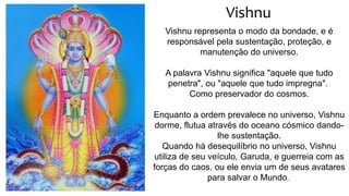 Vishnu
Vishnu representa o modo da bondade, e é
responsável pela sustentação, proteção, e
manutenção do universo.
A palavra Vishnu significa "aquele que tudo
penetra", ou "aquele que tudo impregna".
Como preservador do cosmos.
Enquanto a ordem prevalece no universo, Vishnu
dorme, flutua através do oceano cósmico dando-
lhe sustentação.
Quando há desequilíbrio no universo, Vishnu
utiliza de seu veículo, Garuda, e guerreia com as
forças do caos, ou ele envia um de seus avatares
para salvar o Mundo.
 