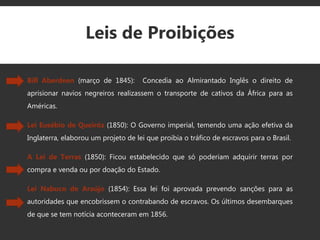 Leis de Proibições
Bill Aberdeen (março de 1845): Concedia ao Almirantado Inglês o direito de
aprisionar navios negreiros realizassem o transporte de cativos da África para as
Américas.
Lei Eusébio de Queiróz (1850): O Governo imperial, temendo uma ação efetiva da
Inglaterra, elaborou um projeto de lei que proibia o tráfico de escravos para o Brasil.
A Lei de Terras (1850): Ficou estabelecido que só poderiam adquirir terras por
compra e venda ou por doação do Estado.
Lei Nabuco de Araújo (1854): Essa lei foi aprovada prevendo sanções para as
autoridades que encobrissem o contrabando de escravos. Os últimos desembarques
de que se tem notícia aconteceram em 1856.
 