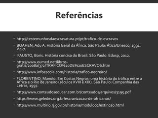 Referências
 http://testemunhosdaescravatura.pt/pt/trafico-de-escravos
 BOAHEN, Adu A. História Geral daÁfrica. São Paulo: Ática/Unesco, 1991.
V.1-7.
 FAUSTO, Boris. História concisa do Brasil. São Paulo: Edusp, 2012.
 http://www.eumed.net/libros-
gratis/2008a/372/TRAFICO%20DE%20ESCRAVOS.htm
 http://www.infoescola.com/historia/trafico-negreiro/
 FLORENTINO, Manolo. Em Costas Negras: uma história do tráfico entre a
África e o Rio de Janeiro (séculos XVIII e XIX). São Paulo: Companhia das
Letras, 1997.
 http://www.conteudoseducar.com.br/conteudos/arquivos/3195.pdf
 https://www.geledes.org.br/escravizacao-de-africanos/
 http://www.multirio.rj.gov.br/historia/modulo02/extincao.html
 