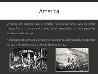 América
O tráfico de escravos para a América foi lucrativo tanto para os reinos
metropolitanos como para os chefes de tais expedições, na maior parte das
vezes vindos da Europa.
A motivação do comércio escravo teve dois fatores: a possibilidade de grandes
lucros e a constante procura de mão-de-obra escrava.
 
