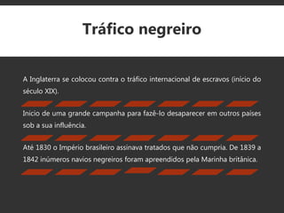 Tráfico negreiro
A Inglaterra se colocou contra o tráfico internacional de escravos (início do
século XIX).
Inicio de uma grande campanha para fazê-lo desaparecer em outros países
sob a sua influência.
Até 1830 o Império brasileiro assinava tratados que não cumpria. De 1839 a
1842 inúmeros navios negreiros foram apreendidos pela Marinha britânica.
 