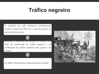 Tráfico negreiro
O comércio do café tornara-se extremamente
lucrativo a partir de 1845 com a alta dos preços no
mercado internacional.
Incentivos a expansão das lavouras no Império e a
favor da continuação do tráfico negreiro e da
condenação da política adotada pelo governo de
Londres.
Em 1848, 22.849 africanos desembarcaram no Brasil.
 