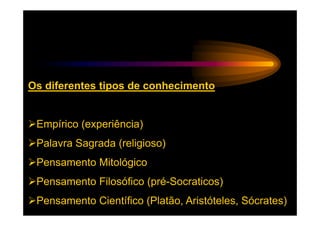 Os diferentes tipos de conhecimento


 Empírico (experiência)
 Palavra Sagrada (religioso)
 Pensamento Mitológico
 Pensamento Filosófico (pré-Socraticos)
 Pensamento Científico (Platão, Aristóteles, Sócrates)
 