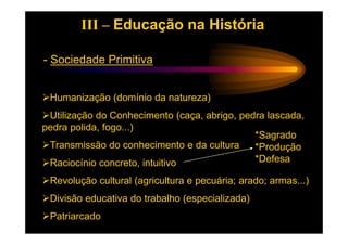 III – Educação na História

- Sociedade Primitiva


 Humanização (domínio da natureza)
 Utilização do Conhecimento (caça, abrigo, pedra lascada,
pedra polida, fogo...)
                                              *Sagrado
 Transmissão do conhecimento e da cultura     *Produção
 Raciocínio concreto, intuitivo               *Defesa

 Revolução cultural (agricultura e pecuária; arado; armas...)
 Divisão educativa do trabalho (especializada)
 Patriarcado
 