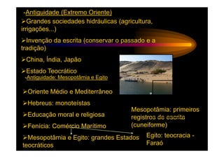 -Antiguidade (Extremo Oriente)
   Grandes sociedades hidráulicas (agricultura,
irrigações...)
  Invenção da escrita (conservar o passado e a
tradição)
 China, Índia, Japão
 Estado Teocrático
 -Antiguidade: Mesopotâmia e Egito

  Oriente Médio e Mediterrâneo
  Hebreus: monoteístas
                                       Mesopotâmia: primeiros
  Educação moral e religiosa           registros de escrita
  Fenícia: Comércio Marítimo           (cuneiforme)
  Mesopotâmia e Egito: grandes Estados      Egito: teocracia -
teocráticos                                 Faraó
 
