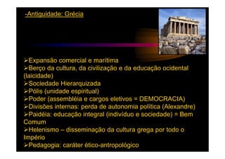 -Antiguidade: Grécia




  Expansão comercial e marítima
  Berço da cultura, da civilização e da educação ocidental
(laicidade)
  Sociedade Hierarquizada
  Pólis (unidade espiritual)
  Poder (assembléia e cargos eletivos = DEMOCRACIA)
  Divisões internas: perda de autonomia política (Alexandre)
  Paidéia: educação integral (indivíduo e sociedade) = Bem
Comum
  Helenismo – disseminação da cultura grega por todo o
Império
  Pedagogia: caráter ético-antropológico
 