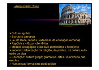 - Antiguidade: Roma




 Cultura agrária
 Estrutura patriarcal
 Lei da Doze Tábuas (texto base da educação romana)
 República – Expansão Militar
 Modelo pedagógico ético-civil: patriotismo e heroísmo
 Império: Helenização da religião, da política, da cultura e do
estilo de vida
 Educação: cultura grega; gramática, artes, valorização das
escolas
 Humanista: formalismo pedagógico
 