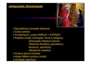 -Antiguidade: Romanização




    Decadência (invasão bárbara)
    Crise política
    Cristianismo: união IGREJA + ESTADO
    Paidéia Cristã: formação moral e religiosa
                 -Educação clássica (sacra)
                 -Retórica filosófica (ascetismo,
                 renúncia, sacrifício)
                 -Mosteiros isolados
    Cultura greco-romana
    Idade Média (cultura cristã)
    Unidade espiritual
 