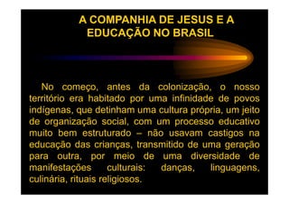 A COMPANHIA DE JESUS E A
            EDUCAÇÃO NO BRASIL



   No começo, antes da colonização, o nosso
território era habitado por uma infinidade de povos
indígenas, que detinham uma cultura própria, um jeito
de organização social, com um processo educativo
muito bem estruturado – não usavam castigos na
educação das crianças, transmitido de uma geração
para outra, por meio de uma diversidade de
manifestações        culturais: danças,  linguagens,
culinária, rituais religiosos.
 
