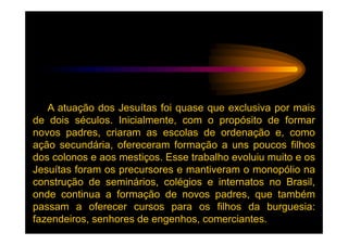A atuação dos Jesuítas foi quase que exclusiva por mais
de dois séculos. Inicialmente, com o propósito de formar
novos padres, criaram as escolas de ordenação e, como
ação secundária, ofereceram formação a uns poucos filhos
dos colonos e aos mestiços. Esse trabalho evoluiu muito e os
Jesuítas foram os precursores e mantiveram o monopólio na
construção de seminários, colégios e internatos no Brasil,
onde continua a formação de novos padres, que também
passam a oferecer cursos para os filhos da burguesia:
fazendeiros, senhores de engenhos, comerciantes.
 