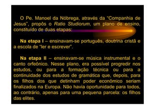 O Pe. Manoel da Nóbrega, através da “Companhia de
Jesus”, propôs o Ratio Studiorum, um plano de ensino,
constituído de duas etapas:

   Na etapa I – ensinavam-se português, doutrina cristã e
a escola de “ler e escrever”.

    Na etapa II – ensinavam-se música instrumental e o
canto orfeônico. Nesse plano, era possível progredir nos
estudos, ou para a formação técnica ou para a
continuidade dos estudos de gramática que, depois, para
os filhos dos que detinham poder econômico seriam
finalizados na Europa. Não havia oportunidade para todos,
ao contrário, apenas para uma pequena parcela: os filhos
das elites.
 