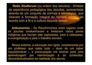 Ratio Studiorum (ou ordem dos estudos) - Síntese
da experiência pedagógica dos Jesuítas, apresentada
através de um conjunto de normas e estratégias, que
visavam à formação integral do homem cristão, de
acordo com a fé e a cultura daquele tempo.

   Aldeamentos - Os Recolhimentos eram lugares onde
os jesuítas arrebanhavam e limitavam vários povos
indígenas que haviam sido capturados, para a catequese,
a evangelização e para o trabalho escravo.

   Nesse sistema, a educação era rígida, caracterizada por
um professor que sabia tudo – dono de um saber
inquestionável -, a preocupação era ensinar para uma
aprendizagem por memorização e os conteúdos,
descontextualizados da realidade dos alunos.
 